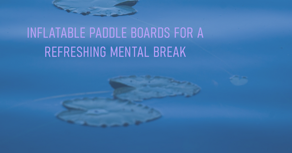 Inflatable Paddle Boards for a Refreshing Mental Break