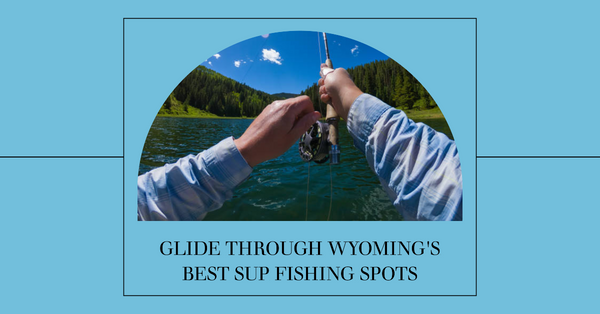The Best Places to SUP Fish in Wyoming: A Comprehensive Guide.